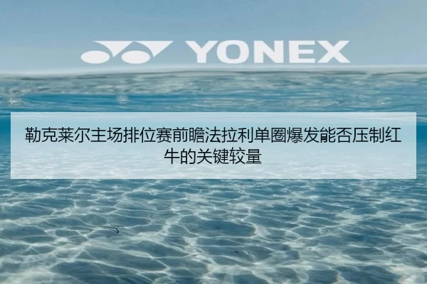 勒克莱尔主场排位赛前瞻法拉利单圈爆发能否压制红牛的关键较量