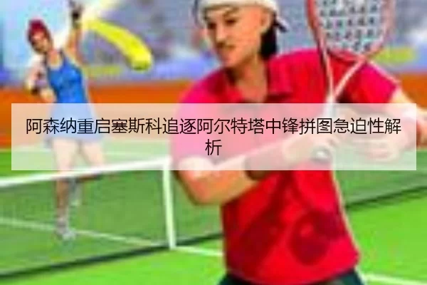 阿森纳重启塞斯科追逐阿尔特塔中锋拼图急迫性解析