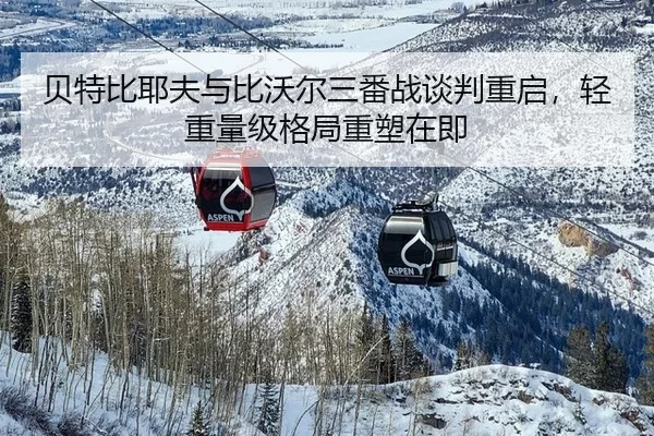 贝特比耶夫与比沃尔三番战谈判重启，轻重量级格局重塑在即