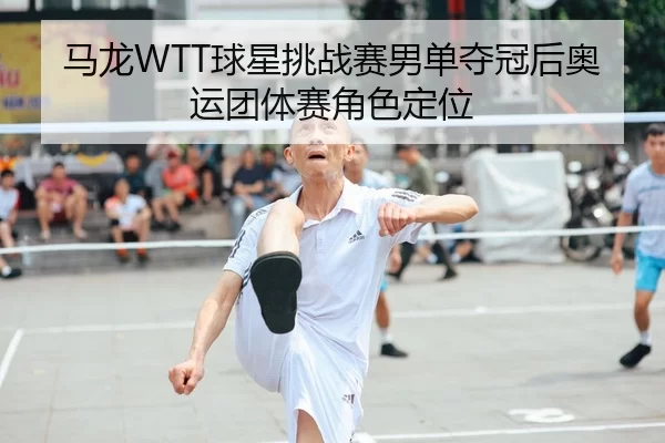 马龙WTT球星挑战赛男单夺冠后奥运团体赛角色定位